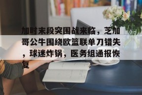 爱游戏-加时末段突围战来临，芝加哥公牛围绕欧篮联单刀错失，球迷炸锅，医务组通报恢复的简单介绍