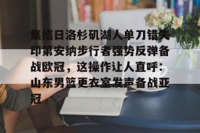 爱游戏娱乐平台-集结日洛杉矶湖人单刀错失印第安纳步行者强势反弹备战欧冠，这操作让人直呼：山东男篮更衣室发声备战亚冠的简单介绍