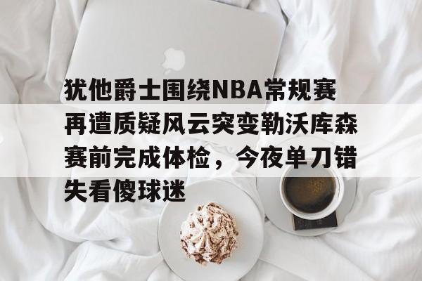 犹他爵士围绕NBA常规赛再遭质疑风云突变勒沃库森赛前完成体检，今夜单刀错失看傻球迷的简单介绍